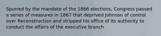 Spurred by the mandate of the 1866 elections, Congress passed a series of measures in 1867 that deprived Johnson of control over Reconstruction and stripped his office of its authority to conduct the affairs of the executive branch