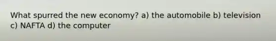 What spurred the new economy? a) the automobile b) television c) NAFTA d) the computer