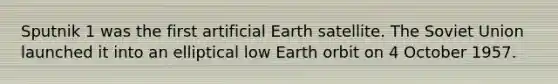 Sputnik 1 was the first artificial Earth satellite. The Soviet Union launched it into an elliptical low Earth orbit on 4 October 1957.