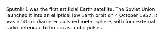 Sputnik 1 was the first artificial Earth satellite. The Soviet Union launched it into an elliptical low Earth orbit on 4 October 1957. It was a 58 cm diameter polished metal sphere, with four external radio antennae to broadcast radio pulses.