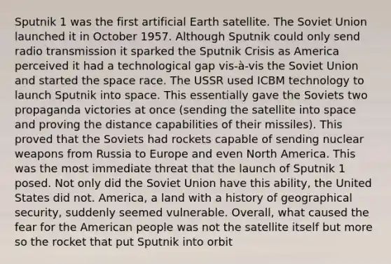 Sputnik 1 was the first artificial Earth satellite. The Soviet Union launched it in October 1957. Although Sputnik could only send radio transmission it sparked the Sputnik Crisis as America perceived it had a technological gap vis-à-vis the Soviet Union and started <a href='https://www.questionai.com/knowledge/k0Lyloclid-the-space' class='anchor-knowledge'>the space</a> race. The USSR used ICBM technology to launch Sputnik into space. This essentially gave the Soviets two propaganda victories at once (sending the satellite into space and proving the distance capabilities of their missiles). This proved that the Soviets had rockets capable of sending nuclear weapons from Russia to Europe and even North America. This was the most immediate threat that the launch of Sputnik 1 posed. Not only did the Soviet Union have this ability, the United States did not. America, a land with a history of geographical security, suddenly seemed vulnerable. Overall, what caused the fear for the American people was not the satellite itself but more so the rocket that put Sputnik into orbit