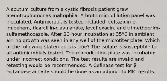 A sputum culture from a cystic fibrosis patient grew Stenotrophomonas maltophila. A broth microdilution panel was inoculated. Antimicrobials tested included: ceftazidime, imipenem, ticarcillin-clavulanate, levofloxacin, and trimethoprim-sulfamethoxazole. After 20-hour incubation at 35°C in ambient air, no growth was seen in any well of the microtiter plate. Which of the following statements is true? The isolate is susceptible to all antimicrobials tested. The microdilution plate was incubated under incorrect conditions. The test results are invalid and retesting would be recommended. A Cefinase test for β-lactamase activity should be done as an adjunct to MIC results.