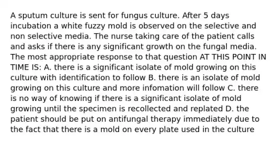 A sputum culture is sent for fungus culture. After 5 days incubation a white fuzzy mold is observed on the selective and non selective media. The nurse taking care of the patient calls and asks if there is any significant growth on the fungal media. The most appropriate response to that question AT THIS POINT IN TIME IS: A. there is a significant isolate of mold growing on this culture with identification to follow B. there is an isolate of mold growing on this culture and more infomation will follow C. there is no way of knowing if there is a significant isolate of mold growing until the specimen is recollected and replated D. the patient should be put on antifungal therapy immediately due to the fact that there is a mold on every plate used in the culture