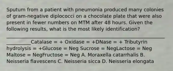 Sputum from a patient with pneumonia produced many colonies of gram-negative diplococci on a chocolate plate that were also present in fewer numbers on MTM after 48 hours. Given the following results, what is the most likely identification? ___________________________________________________________________________Catalase = + Oxidase = +DNase = + Tributyrin hydrolysis = +Glucose = Neg Sucrose = NegLactose = Neg Maltose = NegFructose = Neg A. Moraxella catarrhalis B. Neisseria flavescens C. Neisseria sicca D. Neisseria elongata