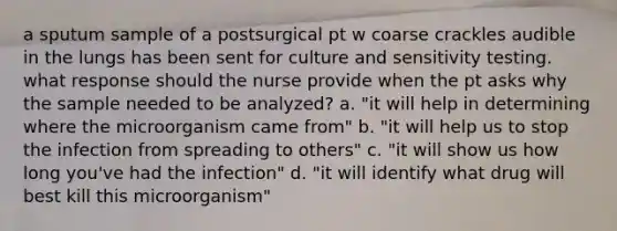 a sputum sample of a postsurgical pt w coarse crackles audible in the lungs has been sent for culture and sensitivity testing. what response should the nurse provide when the pt asks why the sample needed to be analyzed? a. "it will help in determining where the microorganism came from" b. "it will help us to stop the infection from spreading to others" c. "it will show us how long you've had the infection" d. "it will identify what drug will best kill this microorganism"