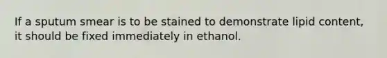 If a sputum smear is to be stained to demonstrate lipid content, it should be fixed immediately in ethanol.