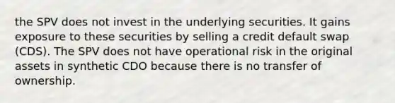 the SPV does not invest in the underlying securities. It gains exposure to these securities by selling a credit default swap (CDS). The SPV does not have operational risk in the original assets in synthetic CDO because there is no transfer of ownership.