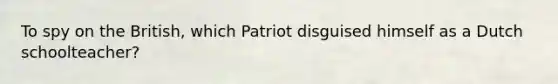 To spy on the British, which Patriot disguised himself as a Dutch schoolteacher?