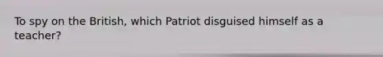 To spy on the British, which Patriot disguised himself as a teacher?