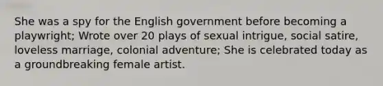 She was a spy for the English government before becoming a playwright; Wrote over 20 plays of sexual intrigue, social satire, loveless marriage, colonial adventure; She is celebrated today as a groundbreaking female artist.