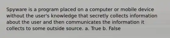 Spyware is a program placed on a computer or mobile device without the user's knowledge that secretly collects information about the user and then communicates the information it collects to some outside source. a. True b. False