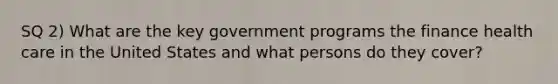 SQ 2) What are the key government programs the finance health care in the United States and what persons do they cover?