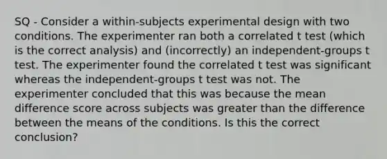 SQ - Consider a within-subjects experimental design with two conditions. The experimenter ran both a correlated t test (which is the correct analysis) and (incorrectly) an independent-groups t test. The experimenter found the correlated t test was significant whereas the independent-groups t test was not. The experimenter concluded that this was because the mean difference score across subjects was greater than the difference between the means of the conditions. Is this the correct conclusion?