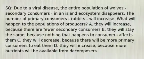 SQ: Due to a viral disease, the entire population of wolves - secondary consumers - in an island ecosystem disappears. The number of primary consumers - rabbits - will increase. What will happen to the populations of producers? A. they will increase, because there are fewer secondary consumers B. they will stay the same, because nothing that happens to consumers affects them C. they will decrease, because there will be more primary consumers to eat them D. they will increase, because more nutrients will be available from decomposers