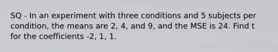 SQ - In an experiment with three conditions and 5 subjects per condition, the means are 2, 4, and 9, and the MSE is 24. Find t for the coefficients -2, 1, 1.