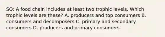 SQ: A food chain includes at least two trophic levels. Which trophic levels are these? A. producers and top consumers B. consumers and decomposers C. primary and secondary consumers D. producers and primary consumers