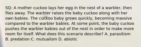 SQ: A mother cuckoo lays her egg in the nest of a warbler, then flies away. The warbler raises the baby cuckoo along with her own babies. The cuckoo baby grows quickly, becoming massive compared to the warbler babies. At some point, the baby cuckoo pushes the warbler babies out of the nest in order to make more room for itself. What does this scenario describe? A. parasitism B. predation C. mutualism D. abiotic