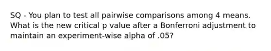 SQ - You plan to test all pairwise comparisons among 4 means. What is the new critical p value after a Bonferroni adjustment to maintain an experiment-wise alpha of .05?