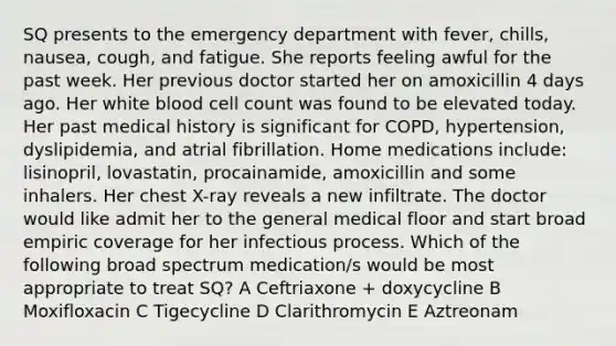 SQ presents to the emergency department with fever, chills, nausea, cough, and fatigue. She reports feeling awful for the past week. Her previous doctor started her on amoxicillin 4 days ago. Her white blood cell count was found to be elevated today. Her past medical history is significant for COPD, hypertension, dyslipidemia, and atrial fibrillation. Home medications include: lisinopril, lovastatin, procainamide, amoxicillin and some inhalers. Her chest X-ray reveals a new infiltrate. The doctor would like admit her to the general medical floor and start broad empiric coverage for her infectious process. Which of the following broad spectrum medication/s would be most appropriate to treat SQ? A Ceftriaxone + doxycycline B Moxifloxacin C Tigecycline D Clarithromycin E Aztreonam