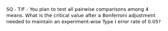 SQ - T/F - You plan to test all pairwise comparisons among 4 means. What is the critical value after a Bonferroni adjustment needed to maintain an experiment-wise Type I error rate of 0.05?