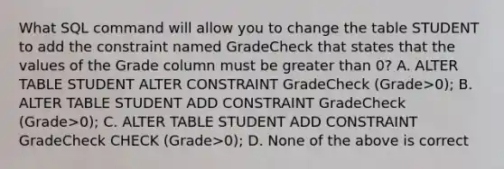 What SQL command will allow you to change the table STUDENT to add the constraint named GradeCheck that states that the values of the Grade column must be <a href='https://www.questionai.com/knowledge/ktgHnBD4o3-greater-than' class='anchor-knowledge'>greater than</a> 0? A. ALTER TABLE STUDENT ALTER CONSTRAINT GradeCheck (Grade>0); B. ALTER TABLE STUDENT ADD CONSTRAINT GradeCheck (Grade>0); C. ALTER TABLE STUDENT ADD CONSTRAINT GradeCheck CHECK (Grade>0); D. None of the above is correct