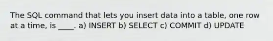 The SQL command that lets you insert data into a table, one row at a time, is ____. a) INSERT b) SELECT c) COMMIT d) UPDATE