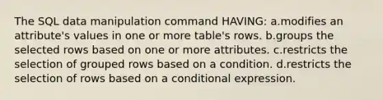 The SQL data manipulation command HAVING: a.modifies an attribute's values in one or more table's rows. b.groups the selected rows based on one or more attributes. c.restricts the selection of grouped rows based on a condition. d.restricts the selection of rows based on a conditional expression.