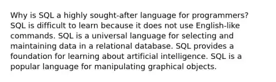 Why is SQL a highly sought-after language for programmers? SQL is difficult to learn because it does not use English-like commands. SQL is a universal language for selecting and maintaining data in a relational database. SQL provides a foundation for learning about artificial intelligence. SQL is a popular language for manipulating graphical objects.