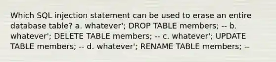 Which SQL injection statement can be used to erase an entire database table? a. whatever'; DROP TABLE members; -- b. whatever'; DELETE TABLE members; -- c. whatever'; UPDATE TABLE members; -- d. whatever'; RENAME TABLE members; --