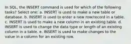 In SQL, the INSERT command is used for which of the following tasks? Select one: a. INSERT is used to make a new table or database. b. INSERT is used to enter a new row/record in a table. c. INSERT is used to make a new column in an existing table. d. INSERT is used to change the data type or length of an existing column in a table. e. INSERT is used to make changes to the value in a column for an existing row.