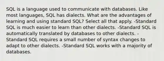 SQL is a language used to communicate with databases. Like most languages, SQL has dialects. What are the advantages of learning and using standard SQL? Select all that apply. -Standard SQL is much easier to learn than other dialects. -Standard SQL is automatically translated by databases to other dialects. -Standard SQL requires a small number of syntax changes to adapt to other dialects. -Standard SQL works with a majority of databases.