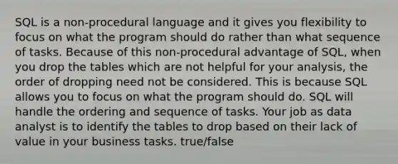 SQL is a non-procedural language and it gives you flexibility to focus on what the program should do rather than what sequence of tasks. Because of this non-procedural advantage of SQL, when you drop the tables which are not helpful for your analysis, the order of dropping need not be considered. This is because SQL allows you to focus on what the program should do. SQL will handle the ordering and sequence of tasks. Your job as data analyst is to identify the tables to drop based on their lack of value in your business tasks. true/false