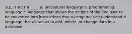 SQL is NOT a ____. a. procedural language b. programming language c. language that allows the actions of the end user to be converted into instructions that a computer can understand d. language that allows us to add, delete, or change data in a database