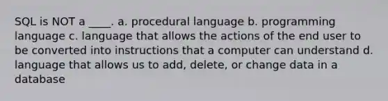 SQL is NOT a ____. a. procedural language b. programming language c. language that allows the actions of the end user to be converted into instructions that a computer can understand d. language that allows us to add, delete, or change data in a database