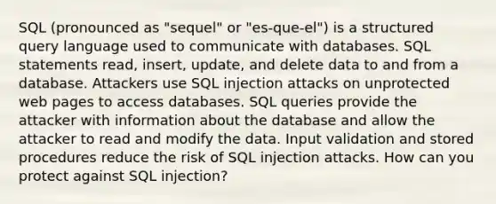 SQL (pronounced as "sequel" or "es-que-el") is a structured query language used to communicate with databases. SQL statements read, insert, update, and delete data to and from a database. Attackers use SQL injection attacks on unprotected web pages to access databases. SQL queries provide the attacker with information about the database and allow the attacker to read and modify the data. Input validation and stored procedures reduce the risk of SQL injection attacks. How can you protect against SQL injection?