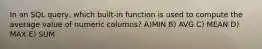 In an SQL query, which built-in function is used to compute the average value of numeric columns? A)MIN B) AVG C) MEAN D) MAX E) SUM