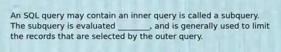 An SQL query may contain an inner query is called a subquery. The subquery is evaluated ________, and is generally used to limit the records that are selected by the outer query.