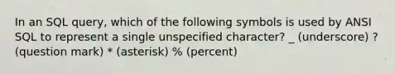 In an SQL query, which of the following symbols is used by ANSI SQL to represent a single unspecified character? _ (underscore) ? (question mark) * (asterisk) % (percent)