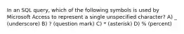 In an SQL query, which of the following symbols is used by Microsoft Access to represent a single unspecified character? A) _ (underscore) B) ? (question mark) C) * (asterisk) D) % (percent)