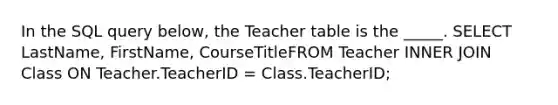 In the SQL query below, the Teacher table is the _____. SELECT LastName, FirstName, CourseTitleFROM Teacher INNER JOIN Class ON Teacher.TeacherID = Class.TeacherID;