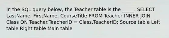 In the SQL query below, the Teacher table is the _____. SELECT LastName, FirstName, CourseTitle FROM Teacher INNER JOIN Class ON Teacher.TeacherID = Class.TeacherID; Source table Left table Right table Main table