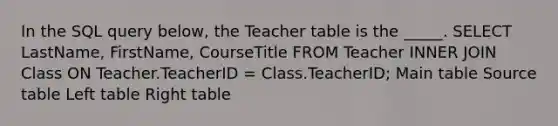 In the SQL query below, the Teacher table is the _____. SELECT LastName, FirstName, CourseTitle FROM Teacher INNER JOIN Class ON Teacher.TeacherID = Class.TeacherID; Main table Source table Left table Right table