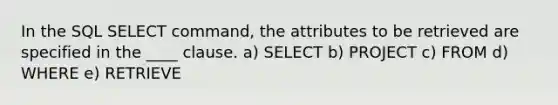 In the SQL SELECT command, the attributes to be retrieved are specified in the ____ clause. a) SELECT b) PROJECT c) FROM d) WHERE e) RETRIEVE