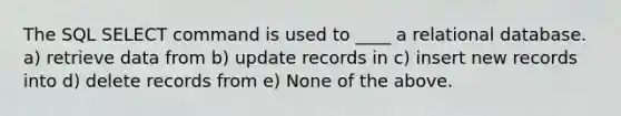 The SQL SELECT command is used to ____ a relational database. a) retrieve data from b) update records in c) insert new records into d) delete records from e) None of the above.