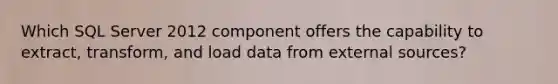 Which SQL Server 2012 component offers the capability to extract, transform, and load data from external sources?