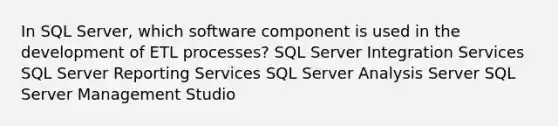 In SQL Server, which software component is used in the development of ETL processes? SQL Server Integration Services SQL Server Reporting Services SQL Server Analysis Server SQL Server Management Studio