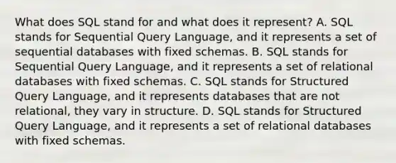 What does SQL stand for and what does it represent? A. SQL stands for Sequential Query Language, and it represents a set of sequential databases with fixed schemas. B. SQL stands for Sequential Query Language, and it represents a set of relational databases with fixed schemas. C. SQL stands for Structured Query Language, and it represents databases that are not relational, they vary in structure. D. SQL stands for Structured Query Language, and it represents a set of relational databases with fixed schemas.