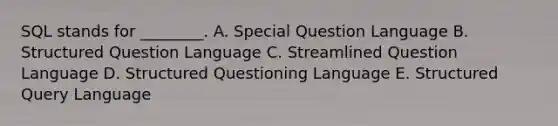 SQL stands for​ ________. A. Special Question Language B. Structured Question Language C. Streamlined Question Language D. Structured Questioning Language E. Structured Query Language