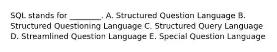 SQL stands for​ ________. A. Structured Question Language B. Structured Questioning Language C. Structured Query Language D. Streamlined Question Language E. Special Question Language