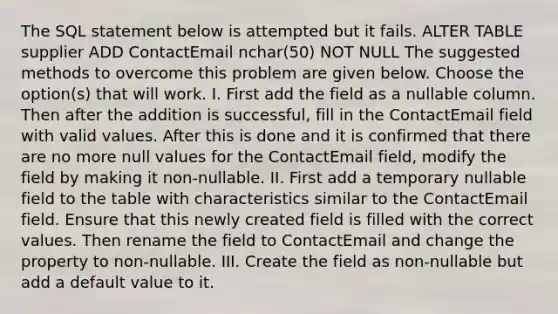 The SQL statement below is attempted but it fails. ALTER TABLE supplier ADD ContactEmail nchar(50) NOT NULL The suggested methods to overcome this problem are given below. Choose the option(s) that will work. I. First add the field as a nullable column. Then after the addition is successful, fill in the ContactEmail field with valid values. After this is done and it is confirmed that there are no more null values for the ContactEmail field, modify the field by making it non-nullable. II. First add a temporary nullable field to the table with characteristics similar to the ContactEmail field. Ensure that this newly created field is filled with the correct values. Then rename the field to ContactEmail and change the property to non-nullable. III. Create the field as non-nullable but add a default value to it.